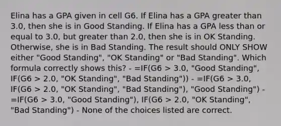 Elina has a GPA given in cell G6. If Elina has a GPA greater than 3.0, then she is in Good Standing. If Elina has a GPA less than or equal to 3.0, but greater than 2.0, then she is in OK Standing. Otherwise, she is in Bad Standing. The result should ONLY SHOW either "Good Standing", "OK Standing" or "Bad Standing". Which formula correctly shows this? - =IF(G6 > 3.0, "Good Standing", IF(G6 > 2.0, "OK Standing", "Bad Standing")) - =IF(G6 > 3.0, IF(G6 > 2.0, "OK Standing", "Bad Standing"), "Good Standing") - =IF(G6 > 3.0, "Good Standing"), IF(G6 > 2.0, "OK Standing", "Bad Standing") - None of the choices listed are correct.