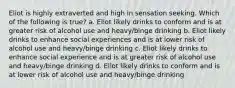 Eliot is highly extraverted and high in sensation seeking. Which of the following is true? a. Eliot likely drinks to conform and is at greater risk of alcohol use and heavy/binge drinking b. Eliot likely drinks to enhance social experiences and is at lower risk of alcohol use and heavy/binge drinking c. Eliot likely drinks to enhance social experience and is at greater risk of alcohol use and heavy/binge drinking d. Eliot likely drinks to conform and is at lower risk of alcohol use and heavy/binge drinking