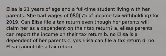 Elisa is 21 years of age and a full-time student living with her parents. She had wages of 680 (75 of income tax withholding) for 2019. Can Elisa file a tax return even though her parents will claim her as a dependent on their tax return? a. elisas parents can report the income on their tax return b. no Elisa is a dependent of her parents c. yes Elisa can file a tax return d. no Elisa cannot file a tax return