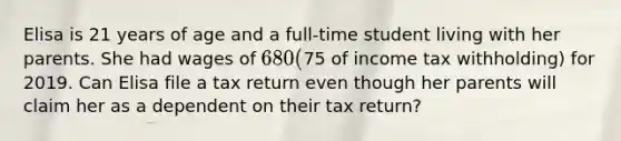 Elisa is 21 years of age and a full-time student living with her parents. She had wages of 680 (75 of income tax withholding) for 2019. Can Elisa file a tax return even though her parents will claim her as a dependent on their tax return?