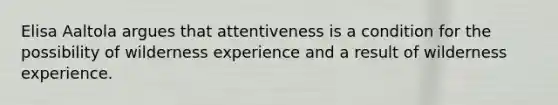 Elisa Aaltola argues that attentiveness is a condition for the possibility of wilderness experience and a result of wilderness experience.