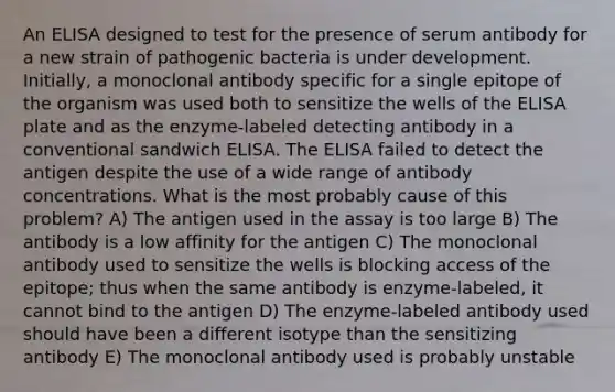 An ELISA designed to test for the presence of serum antibody for a new strain of pathogenic bacteria is under development. Initially, a monoclonal antibody specific for a single epitope of the organism was used both to sensitize the wells of the ELISA plate and as the enzyme-labeled detecting antibody in a conventional sandwich ELISA. The ELISA failed to detect the antigen despite the use of a wide range of antibody concentrations. What is the most probably cause of this problem? A) The antigen used in the assay is too large B) The antibody is a low affinity for the antigen C) The monoclonal antibody used to sensitize the wells is blocking access of the epitope; thus when the same antibody is enzyme-labeled, it cannot bind to the antigen D) The enzyme-labeled antibody used should have been a different isotype than the sensitizing antibody E) The monoclonal antibody used is probably unstable