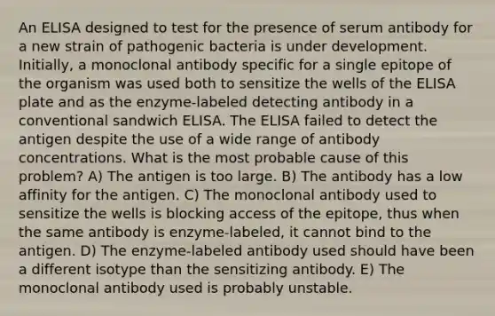 An ELISA designed to test for the presence of serum antibody for a new strain of pathogenic bacteria is under development. Initially, a monoclonal antibody specific for a single epitope of the organism was used both to sensitize the wells of the ELISA plate and as the enzyme-labeled detecting antibody in a conventional sandwich ELISA. The ELISA failed to detect the antigen despite the use of a wide range of antibody concentrations. What is the most probable cause of this problem? A) The antigen is too large. B) The antibody has a low affinity for the antigen. C) The monoclonal antibody used to sensitize the wells is blocking access of the epitope, thus when the same antibody is enzyme-labeled, it cannot bind to the antigen. D) The enzyme-labeled antibody used should have been a different isotype than the sensitizing antibody. E) The monoclonal antibody used is probably unstable.