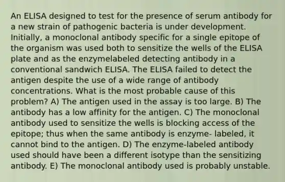 An ELISA designed to test for the presence of serum antibody for a new strain of pathogenic bacteria is under development. Initially, a monoclonal antibody specific for a single epitope of the organism was used both to sensitize the wells of the ELISA plate and as the enzymelabeled detecting antibody in a conventional sandwich ELISA. The ELISA failed to detect the antigen despite the use of a wide range of antibody concentrations. What is the most probable cause of this problem? A) The antigen used in the assay is too large. B) The antibody has a low affinity for the antigen. C) The monoclonal antibody used to sensitize the wells is blocking access of the epitope; thus when the same antibody is enzyme- labeled, it cannot bind to the antigen. D) The enzyme-labeled antibody used should have been a different isotype than the sensitizing antibody. E) The monoclonal antibody used is probably unstable.