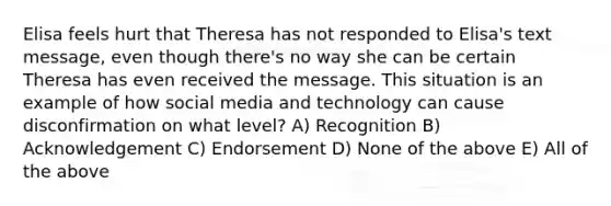 Elisa feels hurt that Theresa has not responded to Elisa's text message, even though there's no way she can be certain Theresa has even received the message. This situation is an example of how social media and technology can cause disconfirmation on what level? A) Recognition B) Acknowledgement C) Endorsement D) None of the above E) All of the above