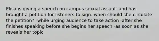 Elisa is giving a speech on campus sexual assault and has brought a petition for listeners to sign. when should she circulate the petition? -while urging audience to take action -after she finishes speaking before she begins her speech -as soon as she reveals her topic