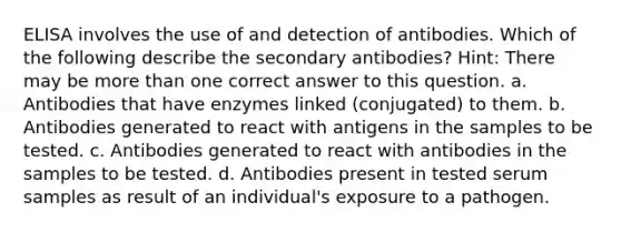 ELISA involves the use of and detection of antibodies. Which of the following describe the secondary antibodies? Hint: There may be more than one correct answer to this question. a. Antibodies that have enzymes linked (conjugated) to them. b. Antibodies generated to react with antigens in the samples to be tested. c. Antibodies generated to react with antibodies in the samples to be tested. d. Antibodies present in tested serum samples as result of an individual's exposure to a pathogen.