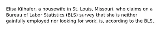 Elisa Kilhafer, a housewife in St. Louis, Missouri, who claims on a Bureau of Labor Statistics (BLS) survey that she is neither gainfully employed nor looking for work, is, according to the BLS,