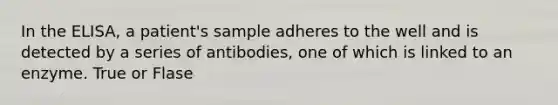 In the ELISA, a patient's sample adheres to the well and is detected by a series of antibodies, one of which is linked to an enzyme. True or Flase