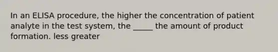 In an ELISA procedure, the higher the concentration of patient analyte in the test system, the _____ the amount of product formation. less greater
