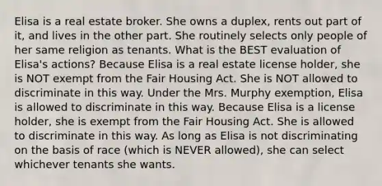 Elisa is a real estate broker. She owns a duplex, rents out part of it, and lives in the other part. She routinely selects only people of her same religion as tenants. What is the BEST evaluation of Elisa's actions? Because Elisa is a real estate license holder, she is NOT exempt from the Fair Housing Act. She is NOT allowed to discriminate in this way. Under the Mrs. Murphy exemption, Elisa is allowed to discriminate in this way. Because Elisa is a license holder, she is exempt from the Fair Housing Act. She is allowed to discriminate in this way. As long as Elisa is not discriminating on the basis of race (which is NEVER allowed), she can select whichever tenants she wants.