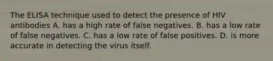 The ELISA technique used to detect the presence of HIV antibodies A. has a high rate of false negatives. B. has a low rate of false negatives. C. has a low rate of false positives. D. is more accurate in detecting the virus itself.