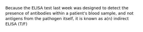 Because the ELISA test last week was designed to detect the presence of antibodies within a patient's blood sample, and not antigens from the pathogen itself, it is known as a(n) indirect ELISA (T/F)