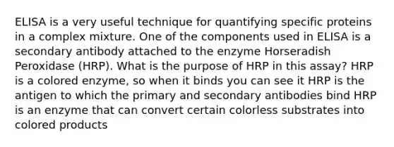 ELISA is a very useful technique for quantifying specific proteins in a complex mixture. One of the components used in ELISA is a secondary antibody attached to the enzyme Horseradish Peroxidase (HRP). What is the purpose of HRP in this assay? HRP is a colored enzyme, so when it binds you can see it HRP is the antigen to which the primary and secondary antibodies bind HRP is an enzyme that can convert certain colorless substrates into colored products