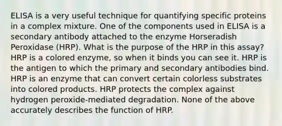 ELISA is a very useful technique for quantifying specific proteins in a complex mixture. One of the components used in ELISA is a secondary antibody attached to the enzyme Horseradish Peroxidase (HRP). What is the purpose of the HRP in this assay? HRP is a colored enzyme, so when it binds you can see it. HRP is the antigen to which the primary and secondary antibodies bind. HRP is an enzyme that can convert certain colorless substrates into colored products. HRP protects the complex against hydrogen peroxide-mediated degradation. None of the above accurately describes the function of HRP.