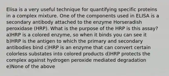 Elisa is a very useful technique for quantifying specific proteins in a complex mixture. One of the components used in ELISA is a secondary antibody attached to the enzyme Horseradish peroxidase (HRP). What is the purpose of the HRP is this assay? a)HRP is a colored enzyme, so when it binds you can see it b)HRP is the antigen to which the primary and secondary antibodies bind c)HRP is an enzyme that can convert certain colorless substates into colored products d)HRP protects the complex against hydrogen peroxide mediated degradation e)None of the above