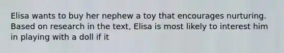 Elisa wants to buy her nephew a toy that encourages nurturing. Based on research in the text, Elisa is most likely to interest him in playing with a doll if it