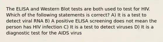 The ELISA and Western Blot tests are both used to test for HIV. Which of the following statements is correct? A) It is a test to detect viral RNA B) A positive ELISA screening does not mean the person has HIV infection C) It is a test to detect viruses D) It is a diagnostic test for the AIDS virus