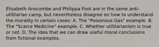 Elisabeth Anscombe and Philippa Foot are in the same anti-utilitarian camp, but nevertheless disagree on how to understand the morality in certain cases: A. The "Poisonous Gas" example. B. The "Scarce Medicine" example. C. Whether utilitarianism is true or not. D. The idea that we can draw useful moral conclusions from fictional examples.