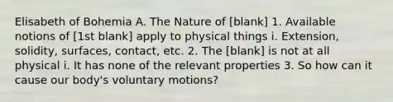 Elisabeth of Bohemia A. The Nature of [blank] 1. Available notions of [1st blank] apply to physical things i. Extension, solidity, surfaces, contact, etc. 2. The [blank] is not at all physical i. It has none of the relevant properties 3. So how can it cause our body's voluntary motions?