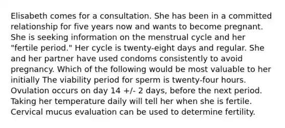 Elisabeth comes for a consultation. She has been in a committed relationship for five years now and wants to become pregnant. She is seeking information on the menstrual cycle and her "fertile period." Her cycle is twenty-eight days and regular. She and her partner have used condoms consistently to avoid pregnancy. Which of the following would be most valuable to her initially The viability period for sperm is twenty-four hours. Ovulation occurs on day 14 +/- 2 days, before the next period. Taking her temperature daily will tell her when she is fertile. Cervical mucus evaluation can be used to determine fertility.