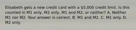 Elisabeth gets a new credit card with a 5,000 credit limit. Is this counted in M1​ only, M2​ only, M1 and​ M2, or​ neither? A. Neither M1 nor M2. Your answer is correct. B. M1 and M2. C. M1 only. D. M2 only.