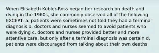 When Elisabeth Kübler-Ross began her research on death and dying in the 1960s, she commonly observed all of the following EXCEPT: a. patients were sometimes not told they had a terminal diagnosis b. doctors and nurses seemed to avoid patients who were dying c. doctors and nurses provided better and more attentive care, but only after a terminal diagnosis was certain d. patients were discouraged from talking about their own deaths