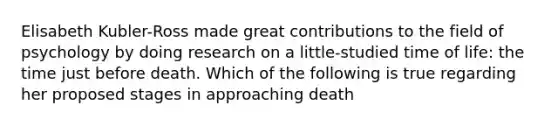 Elisabeth Kubler-Ross made great contributions to the field of psychology by doing research on a little-studied time of life: the time just before death. Which of the following is true regarding her proposed stages in approaching death