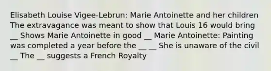 Elisabeth Louise Vigee-Lebrun: Marie Antoinette and her children The extravagance was meant to show that Louis 16 would bring __ Shows Marie Antoinette in good __ Marie Antoinette: Painting was completed a year before the __ __ She is unaware of the civil __ The __ suggests a French Royalty