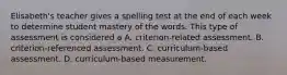 Elisabeth's teacher gives a spelling test at the end of each week to determine student mastery of the words. This type of assessment is considered a A. criterion-related assessment. B. criterion-referenced assessment. C. curriculum-based assessment. D. curriculum-based measurement.