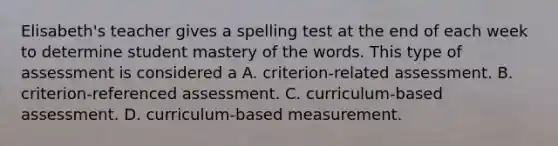 Elisabeth's teacher gives a spelling test at the end of each week to determine student mastery of the words. This type of assessment is considered a A. criterion-related assessment. B. criterion-referenced assessment. C. curriculum-based assessment. D. curriculum-based measurement.