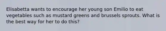 Elisabetta wants to encourage her young son Emilio to eat vegetables such as mustard greens and brussels sprouts. What is the best way for her to do this?