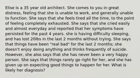 Elise is a 35 year old architect. She comes to you in great distress, feeling that she is unable to work, and generally unable to function. She says that she feels tired all the time, to the point of feeling completely exhausted. She says that she cried easily and almost everyday and reported that her symptoms have persisted for the past 4 years. she is having difficulty sleeping, and has lost 20lbs in the last 2 months without trying. She says that things have been "real bad" for the last 2 months; she doesn't enjoy doing anything and thinks frequently of suicide. However, she also says that she has never been a very happy person. She says that things rarely go right for her, and she has given up on expecting good things to happen for her. What is likely her diagnosis?