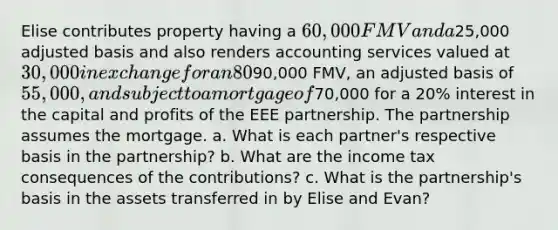 Elise contributes property having a 60,000 FMV and a25,000 adjusted basis and also renders accounting services valued at 30,000 in exchange for an 80% interest in the capital and profits of the EEE partnership. Evan contributes a building with a90,000 FMV, an adjusted basis of 55,000, and subject to a mortgage of70,000 for a 20% interest in the capital and profits of the EEE partnership. The partnership assumes the mortgage. a. What is each partner's respective basis in the partnership? b. What are the income tax consequences of the contributions? c. What is the partnership's basis in the assets transferred in by Elise and Evan?