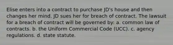 Elise enters into a contract to purchase JD's house and then changes her mind. JD sues her for breach of contract. The lawsuit for a breach of contract will be governed by: a. common law of contracts. b. the Uniform Commercial Code (UCC). c. agency regulations. d. state statute.