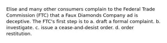 Elise and many other consumers complain to the Federal Trade Commission (FTC) that a Faux Diamonds Company ad is deceptive. The FTC's first step is to a. draft a formal complaint. b. investigate. c. issue a cease-and-desist order. d. order restitution.