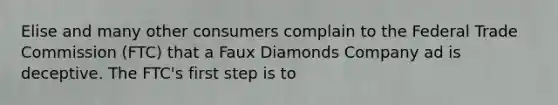 Elise and many other consumers complain to the Federal Trade Commission (FTC) that a Faux Diamonds Company ad is deceptive. The FTC's first step is to