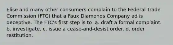 Elise and many other consumers complain to the Federal Trade Commission (FTC) that a Faux Diamonds Company ad is deceptive. The FTC's first step is to ​ a. ​draft a formal complaint. b. ​investigate. c. ​issue a cease-and-desist order. d. ​order restitution.