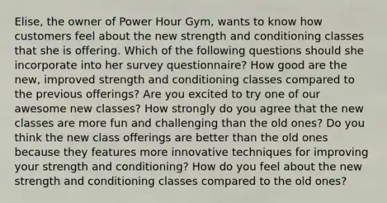 Elise, the owner of Power Hour Gym, wants to know how customers feel about the new strength and conditioning classes that she is offering. Which of the following questions should she incorporate into her survey questionnaire? How good are the new, improved strength and conditioning classes compared to the previous offerings? Are you excited to try one of our awesome new classes? How strongly do you agree that the new classes are more fun and challenging than the old ones? Do you think the new class offerings are better than the old ones because they features more innovative techniques for improving your strength and conditioning? How do you feel about the new strength and conditioning classes compared to the old ones?