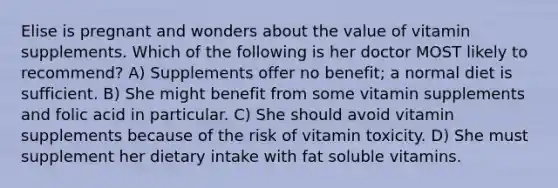 Elise is pregnant and wonders about the value of vitamin supplements. Which of the following is her doctor MOST likely to recommend? A) Supplements offer no benefit; a normal diet is sufficient. B) She might benefit from some vitamin supplements and folic acid in particular. C) She should avoid vitamin supplements because of the risk of vitamin toxicity. D) She must supplement her dietary intake with fat soluble vitamins.