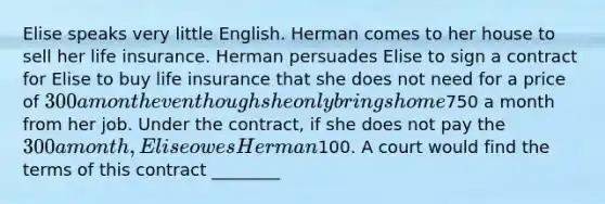 Elise speaks very little English. Herman comes to her house to sell her life insurance. Herman persuades Elise to sign a contract for Elise to buy life insurance that she does not need for a price of 300 a month even though she only brings home750 a month from her job. Under the contract, if she does not pay the 300 a month, Elise owes Herman100. A court would find the terms of this contract ________