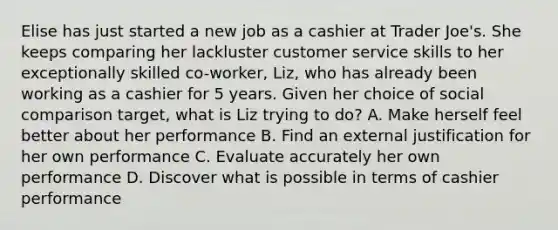 Elise has just started a new job as a cashier at Trader Joe's. She keeps comparing her lackluster customer service skills to her exceptionally skilled co-worker, Liz, who has already been working as a cashier for 5 years. Given her choice of social comparison target, what is Liz trying to do? A. Make herself feel better about her performance B. Find an external justification for her own performance C. Evaluate accurately her own performance D. Discover what is possible in terms of cashier performance