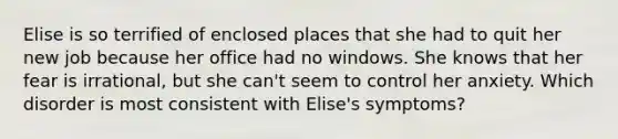 Elise is so terrified of enclosed places that she had to quit her new job because her office had no windows. She knows that her fear is irrational, but she can't seem to control her anxiety. Which disorder is most consistent with Elise's symptoms?