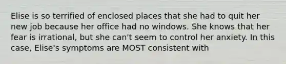 Elise is so terrified of enclosed places that she had to quit her new job because her office had no windows. She knows that her fear is irrational, but she can't seem to control her anxiety. In this case, Elise's symptoms are MOST consistent with