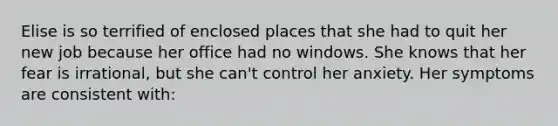 Elise is so terrified of enclosed places that she had to quit her new job because her office had no windows. She knows that her fear is irrational, but she can't control her anxiety. Her symptoms are consistent with: