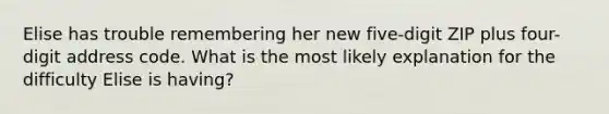 Elise has trouble remembering her new five-digit ZIP plus four-digit address code. What is the most likely explanation for the difficulty Elise is having?