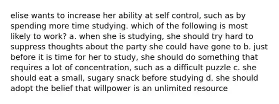 elise wants to increase her ability at self control, such as by spending more time studying. which of the following is most likely to work? a. when she is studying, she should try hard to suppress thoughts about the party she could have gone to b. just before it is time for her to study, she should do something that requires a lot of concentration, such as a difficult puzzle c. she should eat a small, sugary snack before studying d. she should adopt the belief that willpower is an unlimited resource