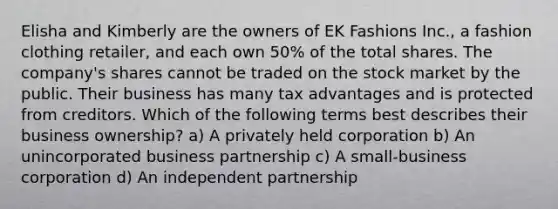 Elisha and Kimberly are the owners of EK Fashions Inc., a fashion clothing retailer, and each own 50% of the total shares. The company's shares cannot be traded on the stock market by the public. Their business has many tax advantages and is protected from creditors. Which of the following terms best describes their business ownership? a) A privately held corporation b) An unincorporated business partnership c) A small-business corporation d) An independent partnership