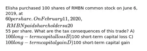 Elisha purchased 100 shares of RMBN common stock on June 6, 2019, at 60 per share. On February 11, 2020, RMBN paid shareholders a 20% stock dividend. Elisha sells the shares received as the stock dividend on December 5, 2020, at55 per share. What are the tax consequences of this trade? A) 100 long-term capital loss B)100 short-term capital loss C) 100 long-term capital gain D)100 short-term capital gain