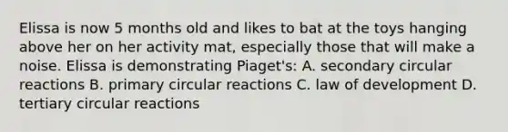 Elissa is now 5 months old and likes to bat at the toys hanging above her on her activity mat, especially those that will make a noise. Elissa is demonstrating Piaget's: A. secondary circular reactions B. primary circular reactions C. law of development D. tertiary circular reactions